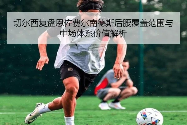 切尔西复盘恩佐费尔南德斯后腰覆盖范围与中场体系价值解析